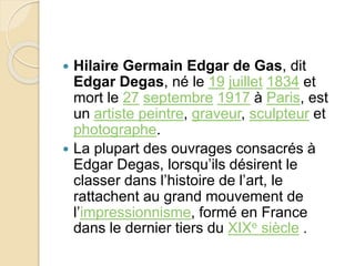  Hilaire Germain Edgar de Gas, dit 
Edgar Degas, né le 19 juillet 1834 et 
mort le 27 septembre 1917 à Paris, est 
un artiste peintre, graveur, sculpteur et 
photographe. 
 La plupart des ouvrages consacrés à 
Edgar Degas, lorsqu’ils désirent le 
classer dans l’histoire de l’art, le 
rattachent au grand mouvement de 
l’impressionnisme, formé en France 
dans le dernier tiers du XIXe siècle . 
 