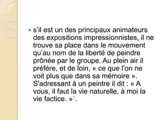  s’il est un des principaux animateurs 
des expositions impressionnistes, il ne 
trouve sa place dans le mouvement 
qu’au nom de la liberté de peindre 
prônée par le groupe. Au plein air il 
préfère, et de loin, « ce que l’on ne 
voit plus que dans sa mémoire ». 
S'adressant à un peintre il dit : « A 
vous, il faut la vie naturelle, à moi la 
vie factice. »1. 
 
