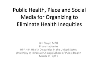 Public Health, Place and Social Media for Organizing to Eliminate Health Inequities Jim Bloyd, MPH Presentation to HPA 494 Health Disparities in the United States University of Illinois at Chicago School of Public Health March 11, 2011 
