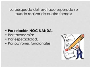 La búsqueda del resultado esperado se
puede realizar de cuatro formas:
• Por relación NOC NANDA.
• Por taxonomías.
• Por especialidad.
• Por patrones funcionales.
 