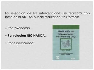 La selección de las intervenciones se realizará con
base en la NIC. Se puede realizar de tres formas:
• Por taxonomía.
• Por relación NIC NANDA.
• Por especialidad.
 