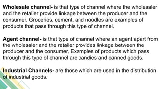 Wholesale channel- is that type of channel where the wholesaler
and the retailer provide linkage between the producer and the
consumer. Groceries, cement, and noodles are examples of
products that pass through this type of channel.
Agent channel- is that type of channel where an agent apart from
the wholesaler and the retailer provides linkage between the
producer and the consumer. Examples of products which pass
through this type of channel are candies and canned goods.
Industrial Channels- are those which are used in the distribution
of industrial goods.
 