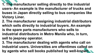 1. The manufacturer selling directly to the industrial
users- An example is the manufacturer of trucks and
buses in Japan directly selling to bus companies like
Victory Liner.
2. The manufacturer assigning industrial distributors
which sells directly to industrial buyers. An example
is the spare parts manufacturers who sells to
industrial distributors in Metro Manila who, in turn,
sell to jeepney operator.
3. The manufacturer dealing with agents who call on
industrial users. Universities are oftentimes called on
by agents who sell books published by well-known
 