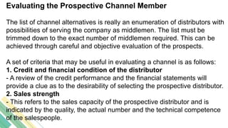 Evaluating the Prospective Channel Member
The list of channel alternatives is really an enumeration of distributors with
possibilities of serving the company as middlemen. The list must be
trimmed down to the exact number of middlemen required. This can be
achieved through careful and objective evaluation of the prospects.
A set of criteria that may be useful in evaluating a channel is as follows:
1. Credit and financial condition of the distributor
- A review of the credit performance and the financial statements will
provide a clue as to the desirability of selecting the prospective distributor.
2. Sales strength
- This refers to the sales capacity of the prospective distributor and is
indicated by the quality, the actual number and the technical competence
of the salespeople.
 