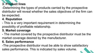 3. Product lines
-Determining the types of products carried by the prospective
distributor will reveal whether the sales objectives of the firm can
be expected.
4. Reputation
- This is a very important requirement in determining the
possibility of profitable relationship.
5. Market coverage
- The market covered by the prospective distributor must be the
market coverage desired by the manufacturer.
6. Sales performance
-The prospective distributor must be able to show satisfactory
sales performance. This is indicated by sales volume.
 