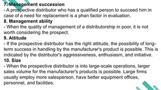 7. Management succession
- A prospective distributor who has a qualified person to succeed him in
case of a need for replacement is a phan factor in evaluation.
8. Management ability
- When the quality of management of a distributorship in poor, it is not
worth considering the prospect.
9. Attitude
- If the prospective distributor has the right attitude, the possibility of long-
term success in handling by the manufacturer's product is possible. This is
indicated by the distributor's aggressiveness, enthusiasm, and initiative.
10. Size
- When the prospective distributor is into large-scale operations, larger
sales volume for the manufacturer's products is possible. Large firms
usually employ more salesperson, have better equipment offices,
personnel, and facilities.
 