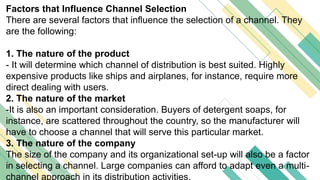 Factors that Influence Channel Selection
There are several factors that influence the selection of a channel. They
are the following:
1. The nature of the product
- It will determine which channel of distribution is best suited. Highly
expensive products like ships and airplanes, for instance, require more
direct dealing with users.
2. The nature of the market
-It is also an important consideration. Buyers of detergent soaps, for
instance, are scattered throughout the country, so the manufacturer will
have to choose a channel that will serve this particular market.
3. The nature of the company
The size of the company and its organizational set-up will also be a factor
in selecting a channel. Large companies can afford to adapt even a multi-
channel approach in its distribution activities.
 