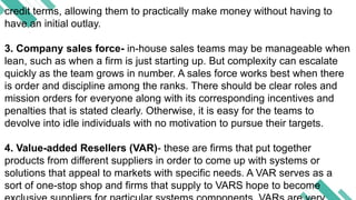 credit terms, allowing them to practically make money without having to
have an initial outlay.
3. Company sales force- in-house sales teams may be manageable when
lean, such as when a firm is just starting up. But complexity can escalate
quickly as the team grows in number. A sales force works best when there
is order and discipline among the ranks. There should be clear roles and
mission orders for everyone along with its corresponding incentives and
penalties that is stated clearly. Otherwise, it is easy for the teams to
devolve into idle individuals with no motivation to pursue their targets.
4. Value-added Resellers (VAR)- these are firms that put together
products from different suppliers in order to come up with systems or
solutions that appeal to markets with specific needs. A VAR serves as a
sort of one-stop shop and firms that supply to VARS hope to become
 