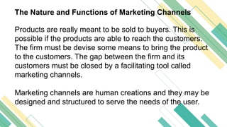 The Nature and Functions of Marketing Channels
Products are really meant to be sold to buyers. This is
possible if the products are able to reach the customers.
The firm must be devise some means to bring the product
to the customers. The gap between the firm and its
customers must be closed by a facilitating tool called
marketing channels.
Marketing channels are human creations and they may be
designed and structured to serve the needs of the user.
 