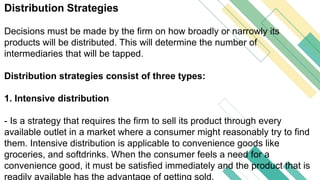 Distribution Strategies
Decisions must be made by the firm on how broadly or narrowly its
products will be distributed. This will determine the number of
intermediaries that will be tapped.
Distribution strategies consist of three types:
1. Intensive distribution
- Is a strategy that requires the firm to sell its product through every
available outlet in a market where a consumer might reasonably try to find
them. Intensive distribution is applicable to convenience goods like
groceries, and softdrinks. When the consumer feels a need for a
convenience good, it must be satisfied immediately and the product that is
readily available has the advantage of getting sold.
 
