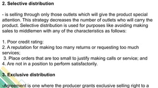 2. Selective distribution
- is selling through only those outlets which will give the product special
attention. This strategy decreases the number of outlets who will carry the
product. Selective distribution is used for purposes like avoiding making
sales to middlemen with any of the characteristics as follows:
1. Poor credit rating:
2. A reputation for making too many returns or requesting too much
services;
3. Place orders that are too small to justify making calls or service; and
4. Are not in a position to perform satisfactorily.
3. Exclusive distribution
-Agreement is one where the producer grants exclusive selling right to a
 