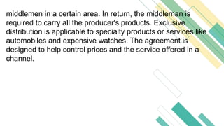 middlemen in a certain area. In return, the middleman is
required to carry all the producer's products. Exclusive
distribution is applicable to specialty products or services like
automobiles and expensive watches. The agreement is
designed to help control prices and the service offered in a
channel.
 