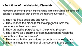 • Functions of the Marketing Channels
Marketing channels play an important role in the marketing of goods and
services. Specifically, they perform the following functions:
1. They routinize decisions and work;
2. They finance the process for moving goods from the
producers to the consumers;
3. They are active participants in the pricing process'
4. They serve as a channel of communication between the
products and the consumers'
5. They assist in the promotional aspects of marketing; and
6. They minimize the number of transactions in the system.
 