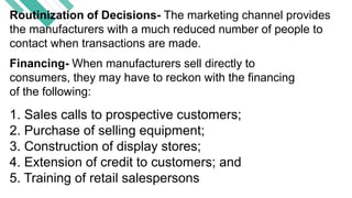 Routinization of Decisions- The marketing channel provides
the manufacturers with a much reduced number of people to
contact when transactions are made.
Financing- When manufacturers sell directly to
consumers, they may have to reckon with the financing
of the following:
1. Sales calls to prospective customers;
2. Purchase of selling equipment;
3. Construction of display stores;
4. Extension of credit to customers; and
5. Training of retail salespersons
 