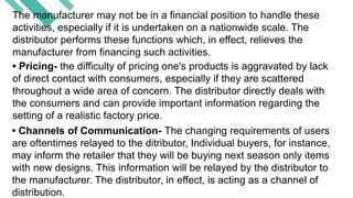 The manufacturer may not be in a financial position to handle these
activities, especially if it is undertaken on a nationwide scale. The
distributor performs these functions which, in effect, relieves the
manufacturer from financing such activities.
• Pricing- the difficulty of pricing one's products is aggravated by lack
of direct contact with consumers, especially if they are scattered
throughout a wide area of concern. The distributor directly deals with
the consumers and can provide important information regarding the
setting of a realistic factory price.
• Channels of Communication- The changing requirements of users
are oftentimes relayed to the ditributor, Individual buyers, for instance,
may inform the retailer that they will be buying next season only items
with new designs. This information will be relayed by the distributor to
the manufacturer. The distributor, in effect, is acting as a channel of
distribution.
 