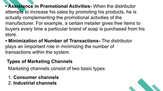 Your text Your text
• Assistance in Promotional Activities- When the distributor
attempts to increase his sales by promoting his products, he is
actually complementing the promotional activities of the
manufacturer. For example, a certain rretailer gives free items to
buyers every time a particular brand of soap is purchased from his
store.
• Minimization of Number of Transactions- The distributor
plays an iimportant role in minimizing the number of
transactions within the system.
Types of Marketing Channels
Marketing channels consist of two basic types:
1. Consumer channels
2. Industrial channels
 
