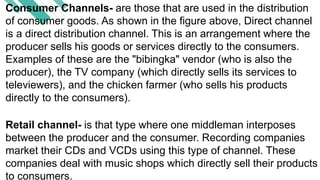 Consumer Channels- are those that are used in the distribution
of consumer goods. As shown in the figure above, Direct channel
is a direct distribution channel. This is an arrangement where the
producer sells his goods or services directly to the consumers.
Examples of these are the "bibingka" vendor (who is also the
producer), the TV company (which directly sells its services to
televiewers), and the chicken farmer (who sells his products
directly to the consumers).
Retail channel- is that type where one middleman interposes
between the producer and the consumer. Recording companies
market their CDs and VCDs using this type of channel. These
companies deal with music shops which directly sell their products
to consumers.
 