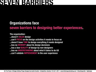 SEVEN BARRIERS

           Organizations face
           seven barriers to designing better experiences.
           The organization:
           ...doesn’t VALUE design
           ...can’t FOCUS on the design activities it needs to focus on
           ...doesn’t have TIME to design everything it needs designed
           ...has no MEMORY about its design decisions
           ...has a low QUALITY of design by non-designers
           ...has no UNDERSTANDING about what it takes to do UX
           ...can’t validate IMPROVEMENT in the user experience




 UX: The Power of Design Getting Things Designed by Austin Govella • SchipulCon, Houston, TX, Oct 7, 2011 • www.thinkingandmaking.com • @austingovella • #gtdesign
 