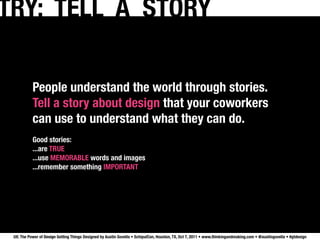 TRY: TELL A STORY

           People understand the world through stories.
           Tell a story about design that your coworkers
           can use to understand what they can do.
           Good stories:
           ...are TRUE
           ...use MEMORABLE words and images
           ...remember something IMPORTANT




 UX: The Power of Design Getting Things Designed by Austin Govella • SchipulCon, Houston, TX, Oct 7, 2011 • www.thinkingandmaking.com • @austingovella • #gtdesign
 