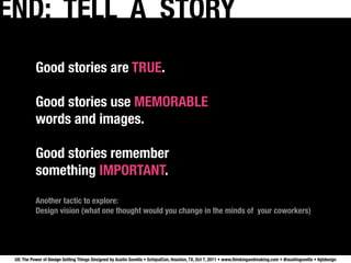 END: TELL A STORY
           Good stories are TRUE.

           Good stories use MEMORABLE 
           words and images.

           Good stories remember
           something IMPORTANT.
           Another tactic to explore:
           Design vision (what one thought would you change in the minds of your coworkers)




 UX: The Power of Design Getting Things Designed by Austin Govella • SchipulCon, Houston, TX, Oct 7, 2011 • www.thinkingandmaking.com • @austingovella • #gtdesign
 