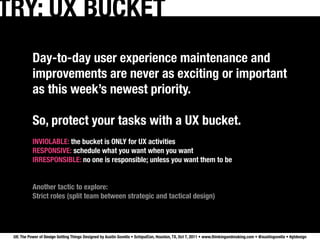 TRY: UX BUCKET
           Day-to-day user experience maintenance and
           improvements are never as exciting or important
           as this week’s newest priority.

           So, protect your tasks with a UX bucket.
           INVIOLABLE: the bucket is ONLY for UX activities
           RESPONSIVE: schedule what you want when you want
           IRRESPONSIBLE: no one is responsible; unless you want them to be


           Another tactic to explore:
           Strict roles (split team between strategic and tactical design)




 UX: The Power of Design Getting Things Designed by Austin Govella • SchipulCon, Houston, TX, Oct 7, 2011 • www.thinkingandmaking.com • @austingovella • #gtdesign
 