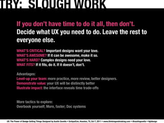 TRY: SLOUGH WORK
           If you don’t have time to do it all, then don’t.
           Decide what UX you need to do. Leave the rest to
           everyone else.
           WHAT’S CRITICAL? Important designs want your love.
           WHAT’S AWESOME? If it can be awesome, make it so.
           WHAT’S HARD? Complex designs need your love.
           WHAT FITS? If it ﬁts, do it. If it doesn’t, don’t.

           Advantages:
           Level-up your team: more practice, more review, better designers.
           Demonstrate value: your UX will be distinctly better
           Illustrate impact: the interface reveals time trade-offs


           More tactics to explore:
           Overbook yourself; More, faster; Doc systems


 UX: The Power of Design Getting Things Designed by Austin Govella • SchipulCon, Houston, TX, Oct 7, 2011 • www.thinkingandmaking.com • @austingovella • #gtdesign
 