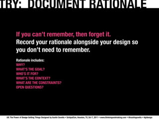 TRY: DOCUMENT RATIONALE

           If you can’t remember, then forget it.
           Record your rationale alongside your design so
           you don’t need to remember.
           Rationale includes:
           WHY?
           WHAT’S THE GOAL?
           WHO’S IT FOR?
           WHAT’S THE CONTEXT? 
           WHAT ARE THE CONSTRAINTS?
           OPEN QUESTIONS?




 UX: The Power of Design Getting Things Designed by Austin Govella • SchipulCon, Houston, TX, Oct 7, 2011 • www.thinkingandmaking.com • @austingovella • #gtdesign
 