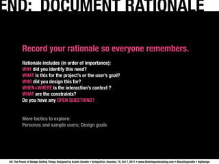 END: DOCUMENT RATIONALE

           Record your rationale so everyone remembers.
           Rationale includes (in order of importance):
           WHY did you identify this need?
           WHAT is this for the project’s or the user’s goal?
           WHO did you design this for?
           WHEN+WHERE is the interaction’s context ?
           WHAT are the constraints?
           Do you have any OPEN QUESTIONS?


           More tactics to explore:
           Personas and sample users; Design goals




 UX: The Power of Design Getting Things Designed by Austin Govella • SchipulCon, Houston, TX, Oct 7, 2011 • www.thinkingandmaking.com • @austingovella • #gtdesign
 