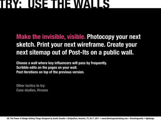 TRY: USE THE WALLS

           Make the invisible, visible. Photocopy your next
           sketch. Print your next wireframe. Create your
           next sitemap out of Post-Its on a public wall.
           Choose a wall where key inﬂuencers will pass by frequently.
           Scribble edits on the pages on your wall.
           Post iterations on top of the previous version.


           Other tactics to try:
           Case studies, Viruses




 UX: The Power of Design Getting Things Designed by Austin Govella • SchipulCon, Houston, TX, Oct 7, 2011 • www.thinkingandmaking.com • @austingovella • #gtdesign
 