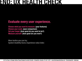 END: UX HEALTH CHECK

           Evaluate every user experience.
           Choose what you want to measure. (your features)
           Choose your scale. (your comparison)
           Set your target. (how good do you want to be?)
           Measure yourself. (how good are you now?)


           More tactics you can try:
           System Usability Score, Experience value index




 UX: The Power of Design Getting Things Designed by Austin Govella • SchipulCon, Houston, TX, Oct 7, 2011 • www.thinkingandmaking.com • @austingovella • #gtdesign
 