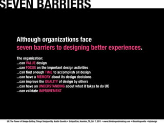SEVEN BARRIERS

           Although organizations face
           seven barriers to designing better experiences.
           The organization:
           ...can VALUE design
           ...can FOCUS on the important design activities
           ...can ﬁnd enough TIME to accomplish all design
           ...can have a MEMORY about its design decisions
           ...can improve the QUALITY of design by others
           ...can have an UNDERSTANDING about what it takes to do UX
           ...can validate IMPROVEMENT




 UX: The Power of Design Getting Things Designed by Austin Govella • SchipulCon, Houston, TX, Oct 7, 2011 • www.thinkingandmaking.com • @austingovella • #gtdesign
 