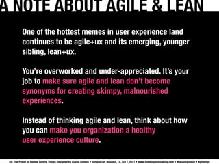 A NOTE ABOUT AGILE & LEAN
           One of the hottest memes in user experience land
           continues to be agile+ux and its emerging, younger
           sibling, lean+ux.

           You’re overworked and under-appreciated. It’s your
           job to make sure agile and lean don’t become
           synonyms for creating skimpy, malnourished
           experiences.

           Instead of thinking agile and lean, think about how
           you can make you organization a healthy
           user experience culture.

 UX: The Power of Design Getting Things Designed by Austin Govella • SchipulCon, Houston, TX, Oct 7, 2011 • www.thinkingandmaking.com • @austingovella • #gtdesign
 