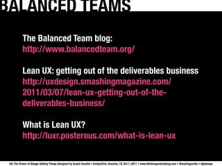 BALANCED TEAMS
           The Balanced Team blog:
           http://www.balancedteam.org/

           Lean UX: getting out of the deliverables business
           http://uxdesign.smashingmagazine.com/
           2011/03/07/lean-ux-getting-out-of-the-
           deliverables-business/

           What is Lean UX?
           http://luxr.posterous.com/what-is-lean-ux

 UX: The Power of Design Getting Things Designed by Austin Govella • SchipulCon, Houston, TX, Oct 7, 2011 • www.thinkingandmaking.com • @austingovella • #gtdesign
 