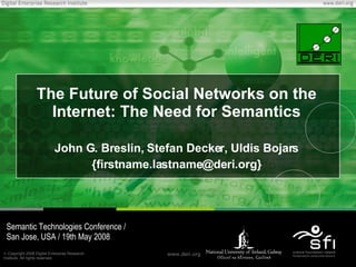 The Future of Social Networks on the Internet: The Need for Semantics John G. Breslin, Stefan Decker, Uldis Bojars {firstname.lastname@deri.org} Semantic Technologies Conference / San Jose, USA / 19th May 2008 