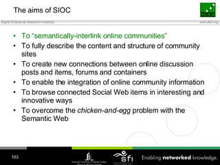 The aims of SIOC <ul><li>To “semantically-interlink online communities” </li></ul><ul><li>To fully describe the content an...