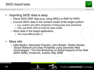 SIOC  i mport  t ools <ul><li>Importing SIOC data is easy: </li></ul><ul><ul><li>Parse SIOC RDF data (e.g.   using ARC2 or...