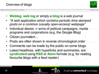 Overview of blogs <ul><li>Weblog ,  web   log  or simply a  blog  is a web journal </li></ul><ul><li>“ A web application w...