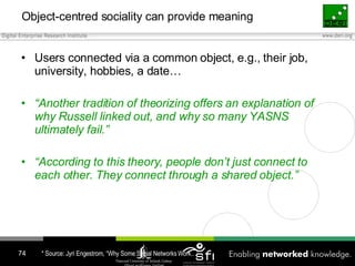 Object-centred sociality can provide meaning <ul><li>Users connected via a common object, e.g., their job, university, hob...