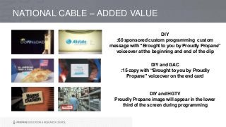 NATIONAL CABLE – ADDED VALUE
DIY
:60 sponsored custom programming custom
message with “Brought to you by Proudly Propane”
voiceover at the beginning and end of the clip
DIY and GAC
:15 copy with “Brought to you by Proudly
Propane” voiceover on the end card
DIY and HGTV
Proudly Propane image will appear in the lower
third of the screen during programming
 