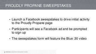 PROUDLY PROPANE SWEEPSTAKES
• Launch a Facebook sweepstakes to drive initial activity
to the Proudly Propane page
• Participants will see a Facebook ad and be prompted
to sign up
• The sweepstakes form will feature the Blue :30 video
 