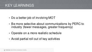KEY LEARNINGS
• Do a better job of involving MOT
• Be more selective about communications by PERC to
industry (fewer messages, greater frequency)
• Operate on a more realistic schedule
• Avoid partial roll out of key activities
 