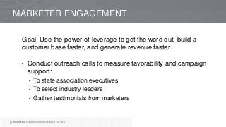 Goal: Use the power of leverage to get the word out, build a
customer base faster, and generate revenue faster
• Conduct outreach calls to measure favorability and campaign
support:
• To state association executives
• To select industry leaders
• Gather testimonials from marketers
MARKETER ENGAGEMENT
 