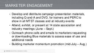 • Develop and distribute campaign presentation materials,
including Q-and-A and DVD, for trainers and PERC to
show in all MTST classes and at industry events
• Attend, exhibit, or present at 14 state association and
industry meetings (June – Sept.)
• Outreach phone calls and emails to marketers requesting
or downloading Blue materials to assess ease of use and
additional needs
• Building marketer momentum promotion (mid-July – Aug.)
MARKETER ENGAGEMENT
 