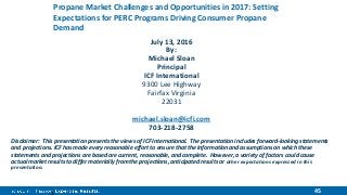 45
Propane Market Challenges and Opportunities in 2017: Setting
Expectations for PERC Programs Driving Consumer Propane
Demand
July 13, 2016
By:
Michael Sloan
Principal
ICF International
9300 Lee Highway
Fairfax Virginia
22031
michael.sloan@icfi.com
703-218-2758
Disclaimer: This presentation presents the views of ICF International. The presentation includes forward-looking statements
and projections. ICF has made every reasonable effort to ensure that the information and assumptions on which these
statements and projections are based are current, reasonable, and complete. However, a variety of factors could cause
actual market results to differ materially from the projections, anticipated results or other expectations expressed in this
presentation.
 