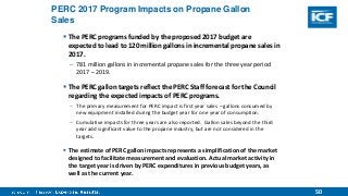 50
PERC 2017 Program Impacts on Propane Gallon
Sales
 The PERC programs funded by the proposed 2017 budget are
expected to lead to 120 million gallons in incremental propane sales in
2017.
– 781 million gallons in incremental propane sales for the three year period
2017 – 2019.
 The PERC gallon targets reflect the PERC Staff forecast for the Council
regarding the expected impacts of PERC programs.
– The primary measurement for PERC impact is first year sales – gallons consumed by
new equipment installed during the budget year for one year of consumption.
– Cumulative impacts for three years are also reported. Gallon sales beyond the third
year add significant value to the propane industry, but are not considered in the
targets.
 The estimate of PERC gallon impacts represents a simplification of the market
designed to facilitate measurement and evaluation. Actual market activity in
the target year is driven by PERC expenditures in previous budget years, as
well as the current year.
 