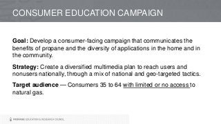CONSUMER EDUCATION CAMPAIGN
Goal: Develop a consumer-facing campaign that communicates the
benefits of propane and the diversity of applications in the home and in
the community.
Strategy: Create a diversified multimedia plan to reach users and
nonusers nationally, through a mix of national and geo-targeted tactics.
Target audience — Consumers 35 to 64 with limited or no access to
natural gas.
 