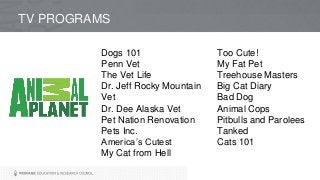 TV PROGRAMS
Dogs 101
Penn Vet
The Vet Life
Dr. Jeff Rocky Mountain
Vet
Dr. Dee Alaska Vet
Pet Nation Renovation
Pets Inc.
America’s Cutest
My Cat from Hell
Too Cute!
My Fat Pet
Treehouse Masters
Big Cat Diary
Bad Dog
Animal Cops
Pitbulls and Parolees
Tanked
Cats 101
 