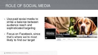 ROLE OF SOCIAL MEDIA
• Use paid social media to
strike a balance between
audience reach and
sophisticated targeting
• Focus on Facebook, since
that’s where we’re most
likely to find our target
 