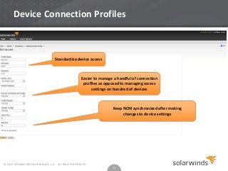 Device Connection Profiles

Standardize device access

Easier to manage a handful of connection
profiles as opposed to managing access
settings on hundred of devices

Keep NCM synchronized after making
changes to device settings

© 2013 SOLARWINDS WORLDWIDE, LLC. ALL RIGHTS RESERVED.

11

 