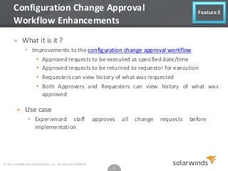 Configuration Change Approval
Workflow Enhancements

Feature 3

» What it is it ?
 Improvements to the configuration change approval workflow
• Approved requests to be executed at specified date/time
• Approved requests to be returned to requestor for execution
• Requesters can view history of what was requested
• Both Approvers and Requesters can view history of what was
approved

» Use case
 Experienced staff
implementation

© 2013 SOLARWINDS WORLDWIDE, LLC. ALL RIGHTS RESERVED.

approves

12

all

change

requests

before

 
